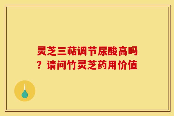 灵芝三萜调节尿酸高吗?请问竹灵芝药用价值