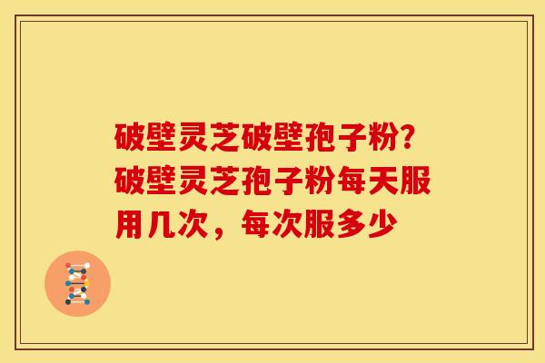 破壁灵芝破壁孢子粉?破壁灵芝孢子粉每天服用几次,每次服多少
