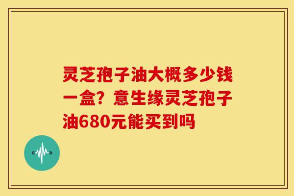 灵芝孢子油大概多少钱一盒?意生缘灵芝孢子油680元能买到吗