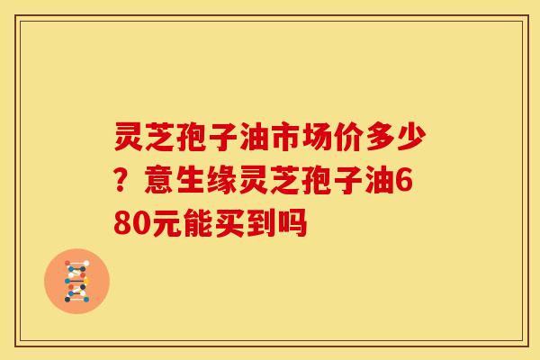 灵芝孢子油市场价多少?意生缘灵芝孢子油680元能买到吗