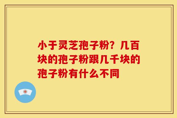 小于灵芝孢子粉?几百块的孢子粉跟几千块的孢子粉有什么不同