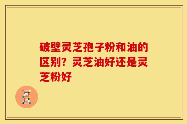 破壁灵芝孢子粉和油的区别?灵芝油好还是灵芝粉好