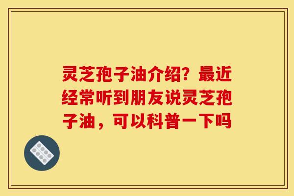 灵芝孢子油介绍？最近经常听到朋友说灵芝孢子油，可以科普一下吗