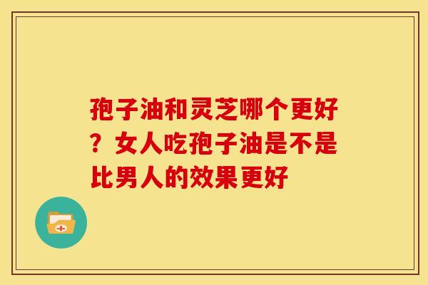 孢子油和灵芝哪个更好?女人吃孢子油是不是比男人的效果更好