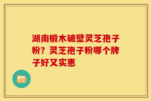 湖南椴木破壁灵芝孢子粉?灵芝孢子粉哪个牌子好又实惠