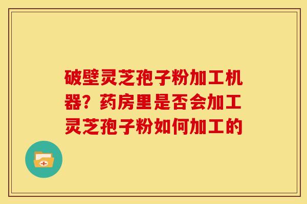 破壁灵芝孢子粉加工机器?药房里是否会加工灵芝孢子粉如何加工的