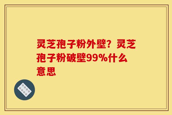 灵芝孢子粉外壁?灵芝孢子粉破壁99%什么意思