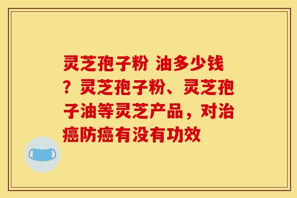 灵芝孢子粉 油多少钱?灵芝孢子粉、灵芝孢子油等灵芝产品,对治癌防癌有没有功效