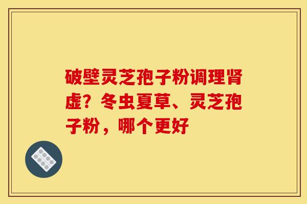 破壁灵芝孢子粉调理肾虚？冬虫夏草、灵芝孢子粉，哪个更好