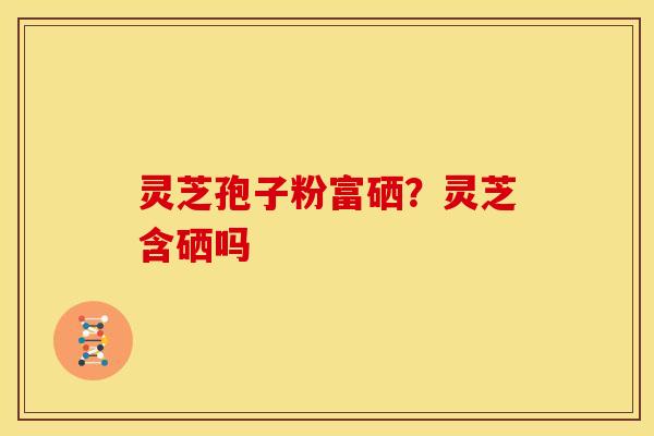 灵芝孢子粉富硒?灵芝含硒吗