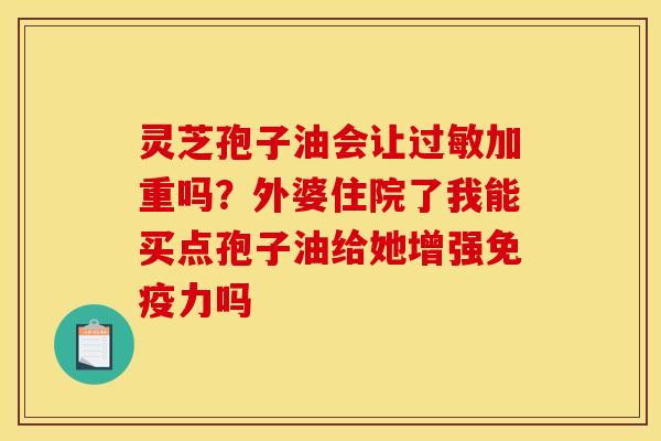 灵芝孢子油会让过敏加重吗?外婆住院了我能买点孢子油给她增强免疫力吗