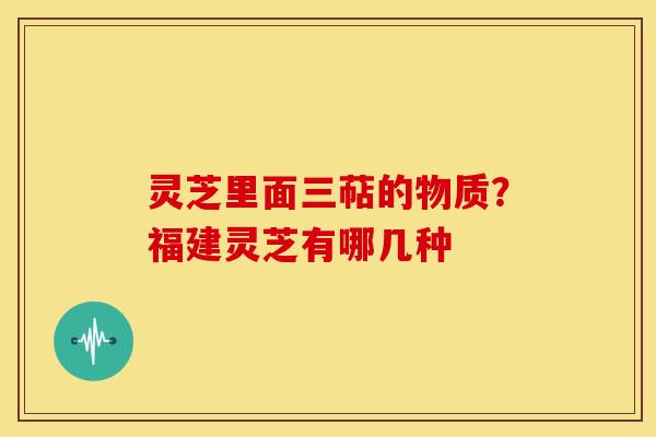 灵芝里面三萜的物质?福建灵芝有哪几种