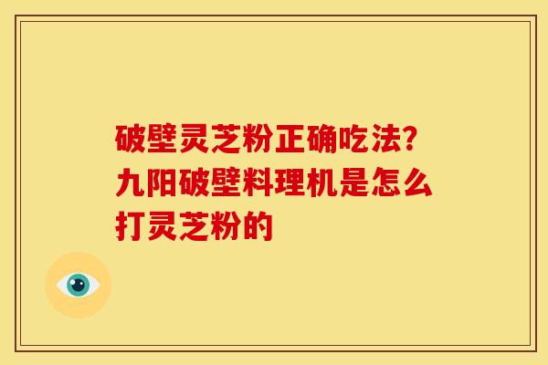 破壁灵芝粉正确吃法?九阳破壁料理机是怎么打灵芝粉的