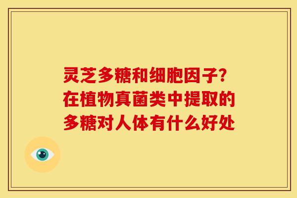 灵芝多糖和细胞因子?在植物真菌类中提取的多糖对人体有什么好处