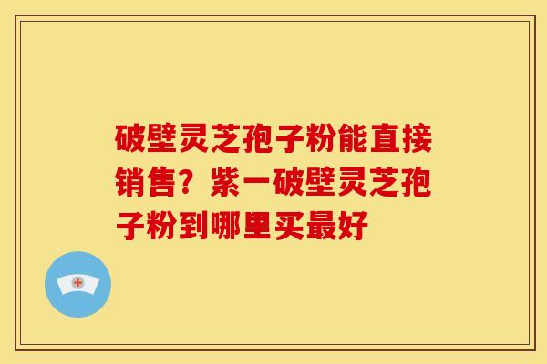 破壁灵芝孢子粉能直接销售?紫一破壁灵芝孢子粉到哪里买最好