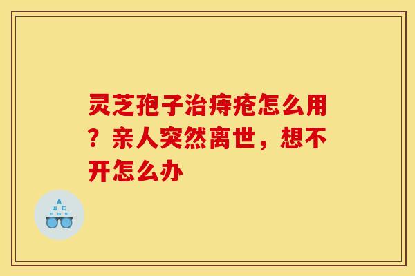 灵芝孢子治痔疮怎么用？亲人突然离世，想不开怎么办