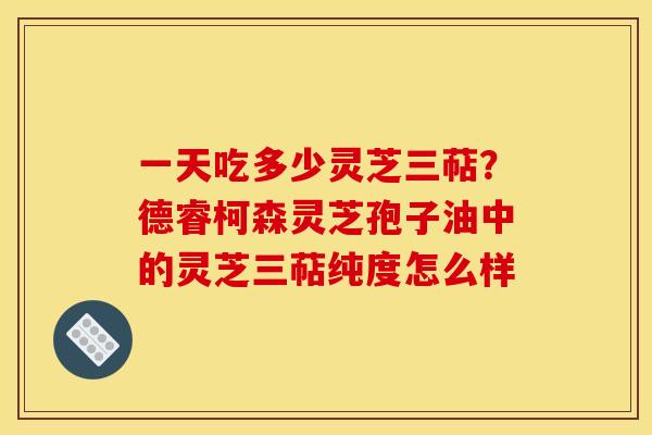 一天吃多少灵芝三萜？德睿柯森灵芝孢子油中的灵芝三萜纯度怎么样
