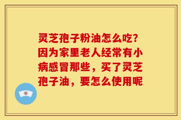 灵芝孢子粉油怎么吃?因为家里老人经常有小病感冒那些,买了灵芝孢子油,要怎么使用呢