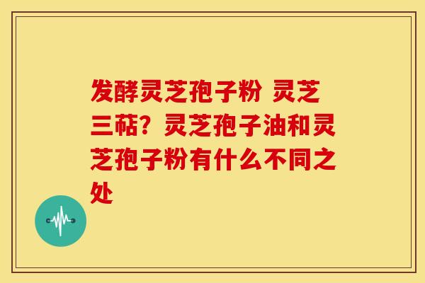 发酵灵芝孢子粉 灵芝三萜？灵芝孢子油和灵芝孢子粉有什么不同之处