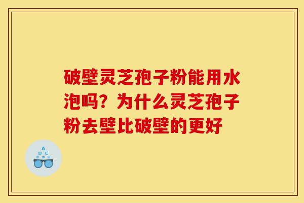 破壁灵芝孢子粉能用水泡吗？为什么灵芝孢子粉去壁比破壁的更好