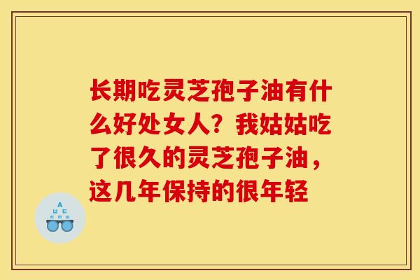 长期吃灵芝孢子油有什么好处女人？我姑姑吃了很久的灵芝孢子油，这几年保持的很年轻