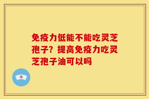 免疫力低能不能吃灵芝孢子?提高免疫力吃灵芝孢子油可以吗