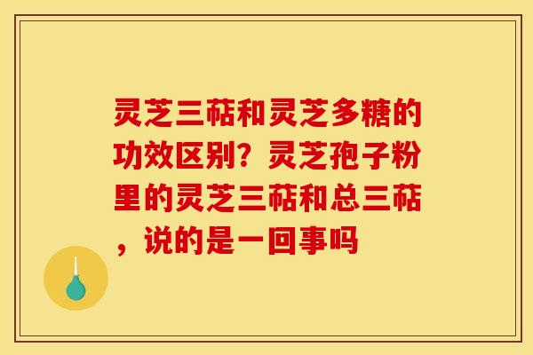 灵芝三萜和灵芝多糖的功效区别?灵芝孢子粉里的灵芝三萜和总三萜,说的是一回事吗