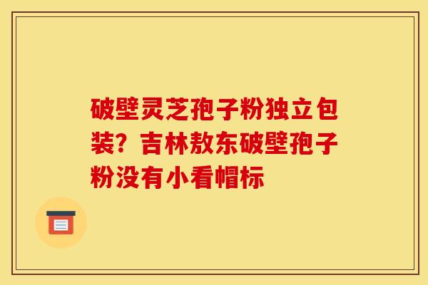 破壁灵芝孢子粉独立包装?吉林敖东破壁孢子粉没有小看帽标