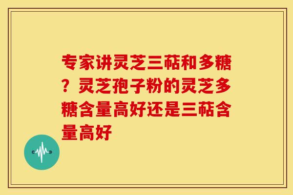专家讲灵芝三萜和多糖?灵芝孢子粉的灵芝多糖含量高好还是三萜含量高好