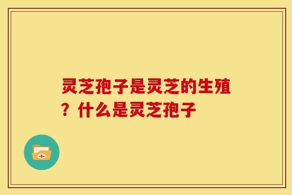 灵芝孢子是灵芝的生殖?什么是灵芝孢子