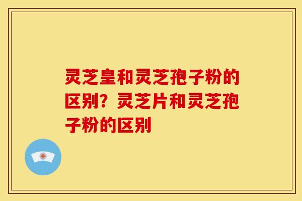 灵芝皇和灵芝孢子粉的区别?灵芝片和灵芝孢子粉的区别