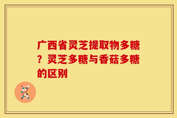 广西省灵芝提取物多糖?灵芝多糖与香菇多糖的区别