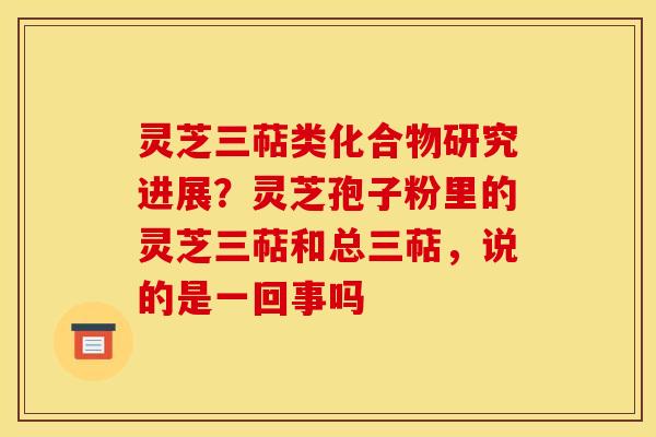 灵芝三萜类化合物研究进展?灵芝孢子粉里的灵芝三萜和总三萜,说的是一回事吗