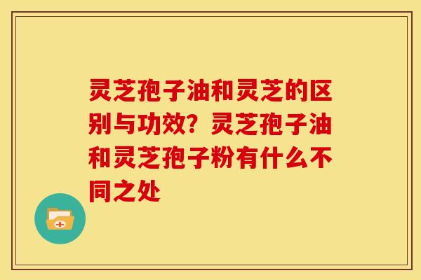 灵芝孢子油和灵芝的区别与功效?灵芝孢子油和灵芝孢子粉有什么不同之处