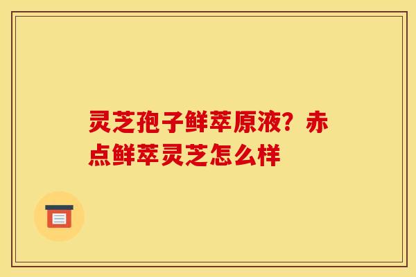 灵芝孢子鲜萃原液?赤点鲜萃灵芝怎么样