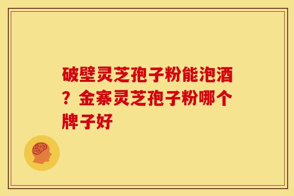 破壁灵芝孢子粉能泡酒?金寨灵芝孢子粉哪个牌子好
