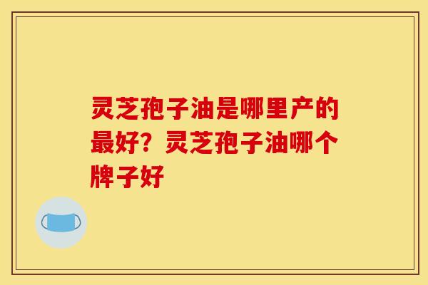 灵芝孢子油是哪里产的最好？灵芝孢子油哪个牌子好
