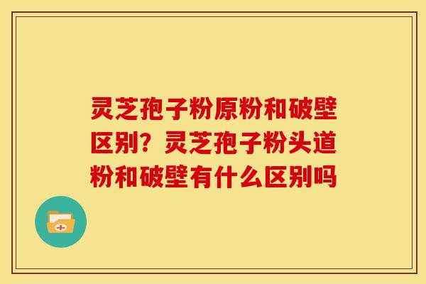 灵芝孢子粉原粉和破壁区别？灵芝孢子粉头道粉和破壁有什么区别吗