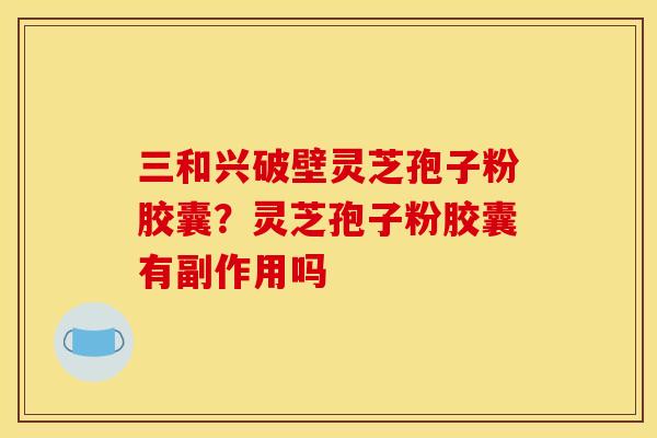 三和兴破壁灵芝孢子粉胶囊?灵芝孢子粉胶囊有副作用吗