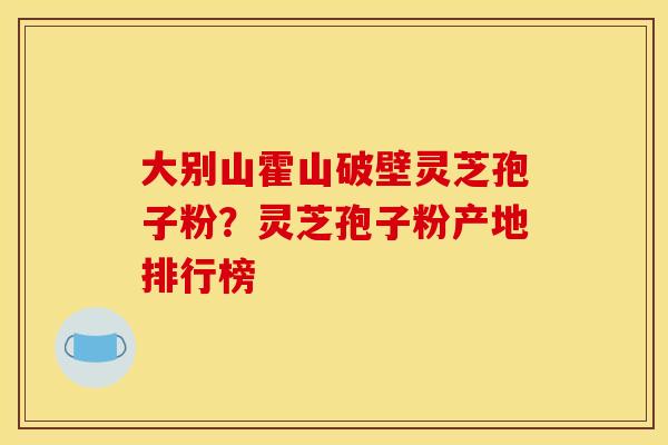 大别山霍山破壁灵芝孢子粉？灵芝孢子粉产地排行榜