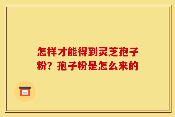怎样才能得到灵芝孢子粉？孢子粉是怎么来的