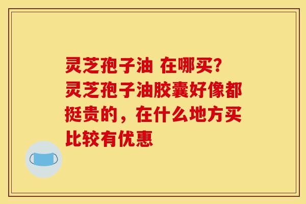 灵芝孢子油 在哪买?灵芝孢子油胶囊好像都挺贵的,在什么地方买比较有优惠