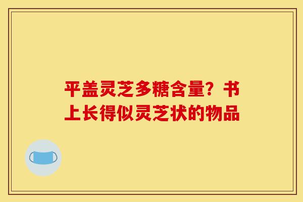 平盖灵芝多糖含量?书上长得似灵芝状的物品
