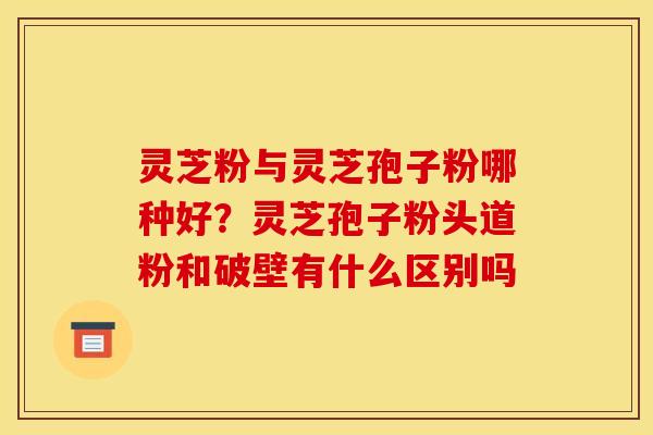 灵芝粉与灵芝孢子粉哪种好?灵芝孢子粉头道粉和破壁有什么区别吗