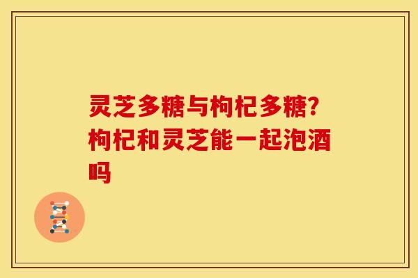 灵芝多糖与枸杞多糖？枸杞和灵芝能一起泡酒吗