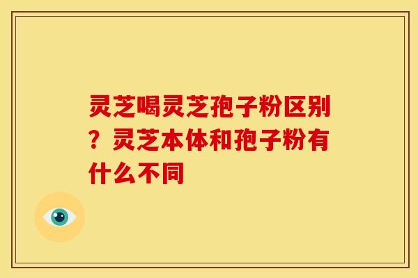 灵芝喝灵芝孢子粉区别？灵芝本体和孢子粉有什么不同