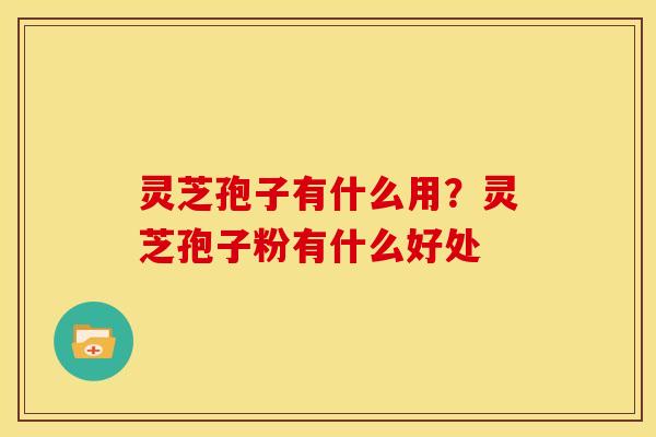 灵芝孢子有什么用?灵芝孢子粉有什么好处