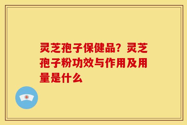 灵芝孢子保健品?灵芝孢子粉功效与作用及用量是什么