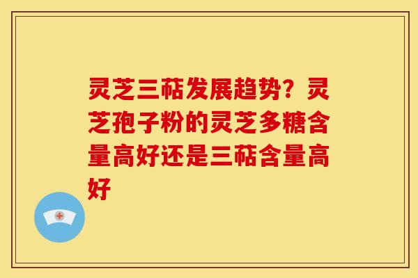灵芝三萜发展趋势?灵芝孢子粉的灵芝多糖含量高好还是三萜含量高好
