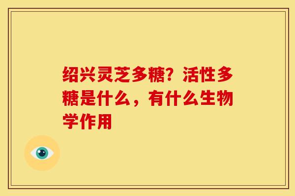 绍兴灵芝多糖?活性多糖是什么,有什么生物学作用